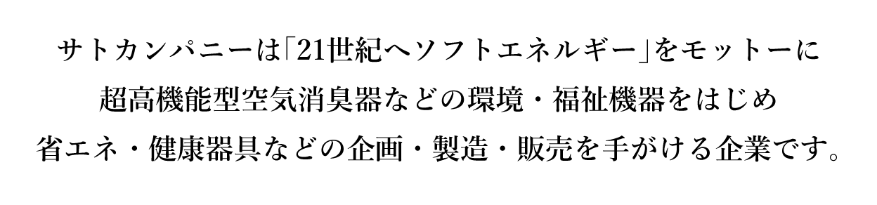 サトカンパニーは「21世紀へソフトエネルギー」をモットーに
超高機能型空気消臭器などの環境・福祉機器をはじめ
省エネ・健康器具などの企画・製造・販売を手がける企業です。